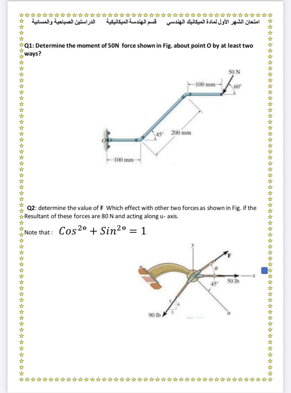 الدراستين الصباحية والمسائية
قسم الهندسة الميكانيكية
امتحان الشهر الأول لمادة الميكانيك الهندسي
Q1: Determine the moment of 50N force shown in Fig. about point O by at least two
ways?
50 N
-100 mm
200 mm
45
-100 mm
Q2: determine the value of F Which effect with other two forces as shown in Fig. if the
*Resultant of these forces are 80N and acting along u- axis.
Note that : Cos20 + Sin?º
= 1
%3D
50 Ib
90 lb.
* * * *** *** ** * ** * * ** ** * * dr **** * * ** * *** **** * * * ☆***** ***** ******
冷年年年年冷年羊年年坏坏坏好坏坏冷年年年年冷年好谷年基

