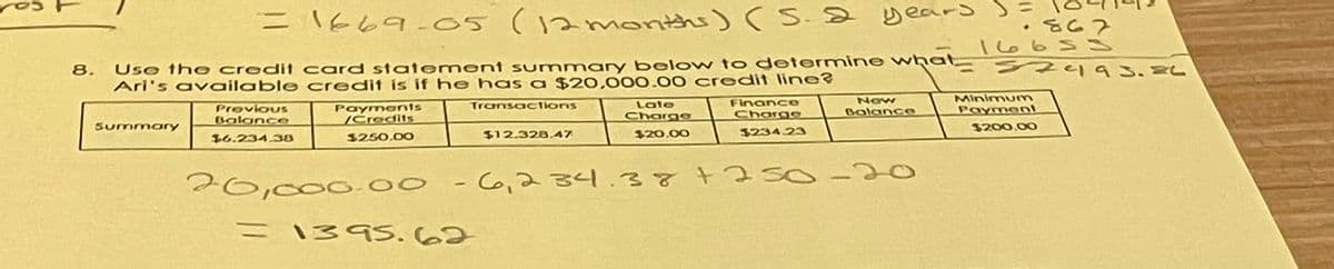 = 1669-05 (12 months) (S. 2 years )=
nat
8. Use the credit card statement summary below to determine what
Ari's available credit is if he has a $20,000.00 credit line?
Transactions
Summary
Previous
Balance
16.234.38
Payments
/Credits
$250.00
$12.328.47
= 1395.62
Late
Charge
$20.00
Finance
Charge
$234.23
20,000.00 -6,234.38 +2 SO-
New
Balance
-
.867
1665 S
2493. EL
Minimum
Payment
$200.00