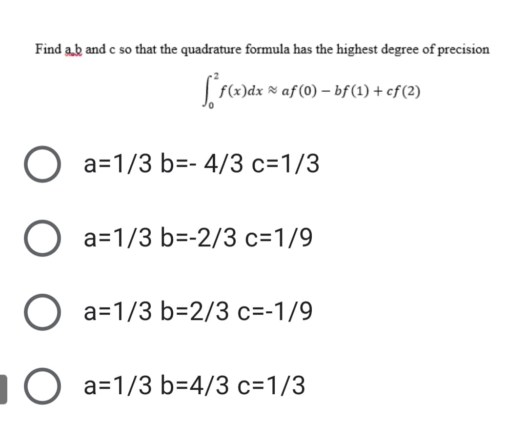 Find ab and c so that the quadrature formula has the highest degree of precision
f(x)dx × af (0) – bf (1) + cf (2)
O a=1/3 b=- 4/3 c=1/3
O a=1/3 b=-2/3 c=1/9
O a=1/3 b=2/3 c=-1/9
1O a=1/3 b=4/3 c=1/3
