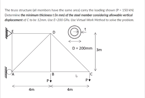 The truss structure (all members have the same area) carry the loading shown (P = 150 kN)
Determine the minimum thickness t (in mm) of the steel member considering allowable vertical
displacement of C to be 12mm. Use E=200 GPa. Use Virtual Work Method to solve the problem.
D
D = 200mm 3m
B
4m
4m
