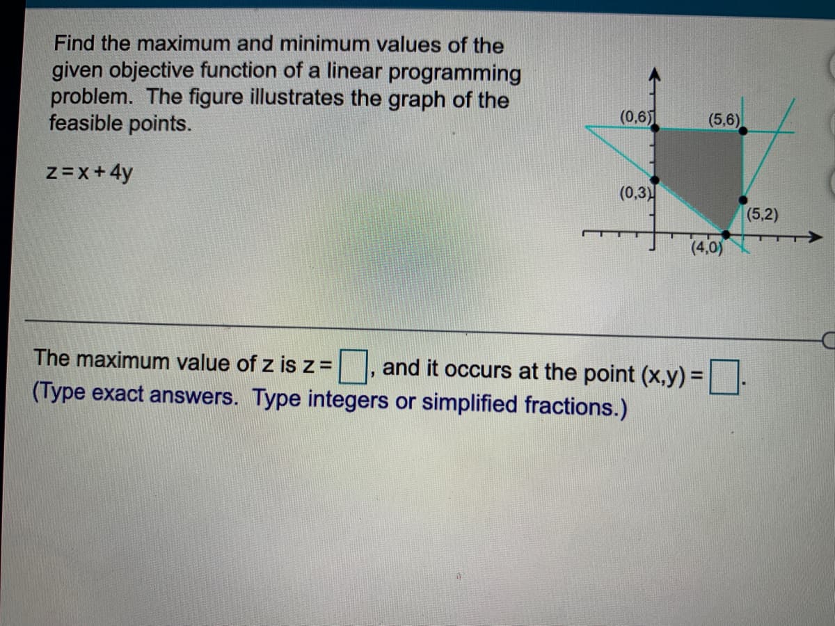 Find the maximum and minimum values of the
given objective function of a linear programming
problem. The figure illustrates the graph of the
feasible points.
(0,6)
(5,6)
z=x+4y
(0,3)
(5,2)
(4,0)
The maximum value of z isz =
, and it occurs at the point (x,y) =-
(Type exact answers. Type integers or simplified fractions.)
