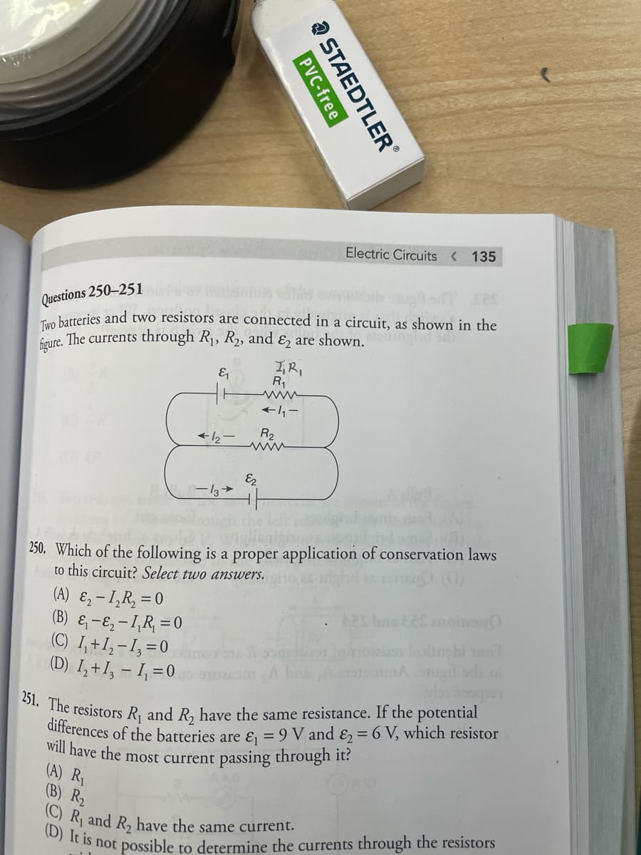 differences of the batteries are & = 9 V and & = 6 V, which resistor
(C) R, and R, have the same current.
251. The resistors R, and R, have the same resistance. If the potential
Electric Circuits < 135
Questions 250–251
Tuo batteries and two resistors are connected in a circuit, as shown in the
faure. The currents through R1, R2, and & are shown.
I,R,
R,
www
そbー
R2
E2
LEGO
250. Which of the following is a proper application of conservation laws
to this circuit? Select two answers.
(A) ɛ, - I,R, = 0
(B) & -E, -1,R, =0
(C) 1,+1,-I, =0
(D) I,+I, - I =0
will have the most current passing through It:
(A) R1
(B) R2
Is not possible to determine the currents through the resistors
a STAEDTLER
PVC-free
