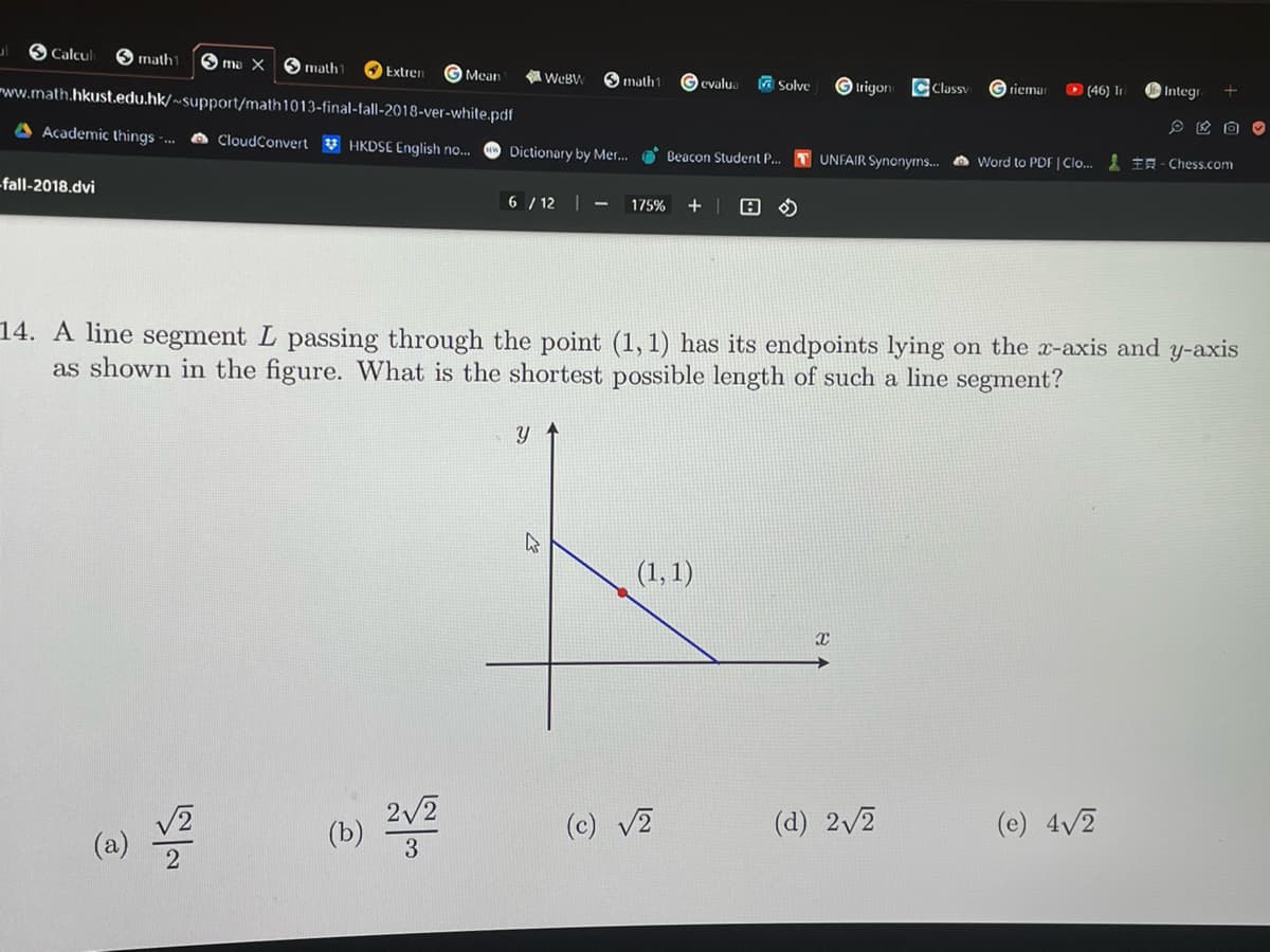 O Calcul Smath
www.math.hkust.edu.hk/~support/math
A Academic things...
ul
-fall-2018.dvi
√2
(a)
ma X Smathl Extrem
1013-final-fall-2018-ver-white.pdf
CloudConvert HKDSE English no...
~
Mean
(b) 2√2
3
WeBW Omathl evalua
Dictionary by Mer... Beacon Student P...
6/12 |
Y
K
175% + A
Solve
14. A line segment L passing through the point (1, 1) has its endpoints lying on the x-axis and y-axis
as shown in the figure. What is the shortest possible length of such a line segment?
(1, 1)
(c) √2
trigon CClassy
X
Griemar
(46) Tr
UNFAIR Synonyms... Word to PDF | Clo... - Chess.com
(d) 2√2
Integr +
(e) 4√2