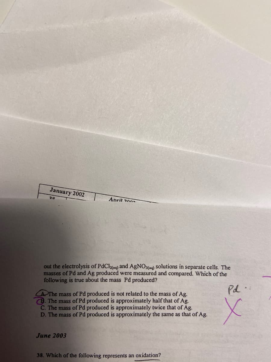 January 2002
20
April 200
out the electrolysis of PdCl2(aq) and AgNO3(aq) solutions in separate cells. The
masses of Pd and Ag produced were measured and compared. Which of the
following is true about the mass Pd produced?
Pd-
AThe mass of Pd produced is not related to the mass of Ag.
B. The mass of Pd produced is approximately half that of Ag.
C. The mass of Pd produced is approximately twice that of Ag.
D. The mass of Pd produced is approximately the same as that of Ag.
x
June 2003
38. Which of the following represents an oxidation?