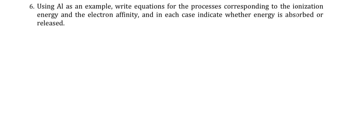 6. Using Al as an example, write equations for the processes corresponding to the ionization
energy and the electron affinity, and in each case indicate whether energy is absorbed or
released.