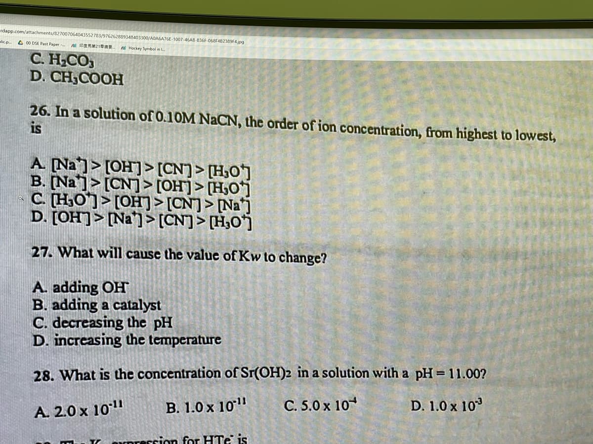 rdapp.com/attachments/827007064043552783/976262889348403300/AQA6A76E-1007-46AB-836F-068F4B2389F4.jpg
olic.p..
O 00 DSE Past Paper Al DR21
A Hockey Symbol in L
С. Н.СО
D. CH,COOH
26. In a solution of 0.10M NACN, the order of ion concentration, from highest to lowest,
is
A. Na]> [OH]> [CN]> [H,O]
B. [Na]> [CN]> [OH]> [H,O]
C (H,O]> [OH]> [CN]> [Na*j
D. [OH]> [Na']> [CN]> [H;0j
27. What will cause the value of Kw to change?
A. adding OH
B. adding a catalyst
C. decreasing the pH
D. increasing the temperature
28. What is the concentration of Sr(OH)2 in a solution with a pH= 11.00?
A. 2.0 x 10"
B. 1.0 x 10"
C. 5.0 x 10
D. 1.0 x 103
Orpreccion for HTe is
