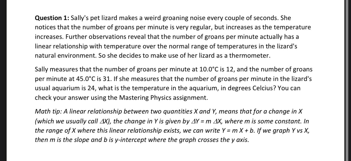 Question 1: Sally's pet lizard makes a weird groaning noise every couple of seconds. She
notices that the number of groans per minute is very regular, but increases as the temperature
increases. Further observations reveal that the number of groans per minute actually has a
linear relationship with temperature over the normal range of temperatures in the lizard's
natural environment. So she decides to make use of her lizard as a thermometer.
Sally measures that the number of groans per minute at 10.0°C is 12, and the number of groans
per minute at 45.0°C is 31. If she measures that the number of groans per minute in the lizard's
usual aquarium is 24, what is the temperature in the aquarium, in degrees Celcius? You can
check your answer using the Mastering Physics assignment.
Math tip: A linear relationship between two quantities X and Y, means that for a change in X
(which we usually call AX), the change in Y is given by AY = m AX, where m is some constant. In
the range of X where this linear relationship exists, we can write Y = m X + b. If we graph Y vs X,
then m is the slope and b is y-intercept where the graph crosses the y axis.