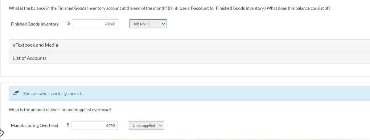 What is the balance in the Finished Goods Inventory account at the end of the month? (Hint: Use a T-account for Finished Goods Inventory.) What does this balance consist of?
Finished Goods Inventory $
eTextbook and Media
List of Accounts
Your answer is partially correct.
What is the amount of over- or underapplied overhead?
Manufacturing Overhead
78960
$
4200
Job No. 51
Underapplied v