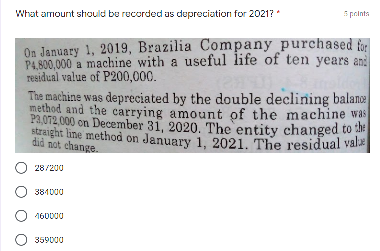 5 points
What amount should be recorded as depreciation for 2021? *
On January 1, 2019, Brazilia Company purchased for
P4,800,000 a machine with a useful life of ten years and
residual value of P200,000.
The machine was depreciated by the double declining balance
method and the carrying amount of the machine was
P3,072,000 on December 31, 2020. The entity changed to the
straight line method on January 1, 2021. The residual value
did not change.
287200
384000
460000
359000