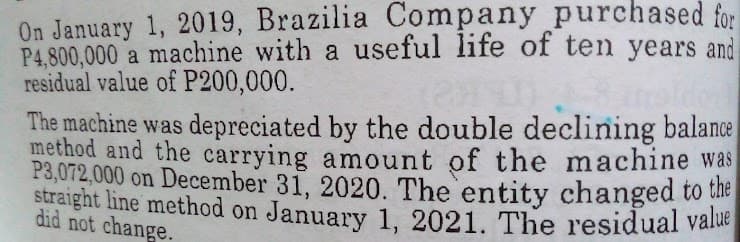 On January 1, 2019, Brazilia Company purchased for
P4,800,000 a machine with a useful life of ten years and
residual value of P200,000.
The machine was depreciated by the double declining balance
method and the carrying amount of the machine was
P3,072,000 on December 31, 2020. The entity changed to the
straight line method on January 1, 2021. The residual value
did not change.