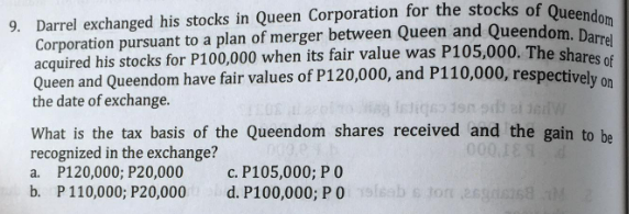 9. Darrel exchanged his stocks in Queen Corporation for the stocks of Queendom
Corporation pursuant to a plan of merger between Queen and Queendom. Darrel
acquired his stocks for P100,000 when its fair value was P105,000. The shares of
Queen and Queendom have fair values of P120,000, and P110,000, respectively on
the date of exchange.
istiqe 190 pd ei jedw
What is the tax basis of the Queendom shares received and the gain to be
recognized in the exchange? 000,0
000.1E
a. P120,000; P20,000
d
c. P105,000; P 0
b. P 110,000; P20,000
d. P100,000; P 0 sisab s ton asgas68
M2