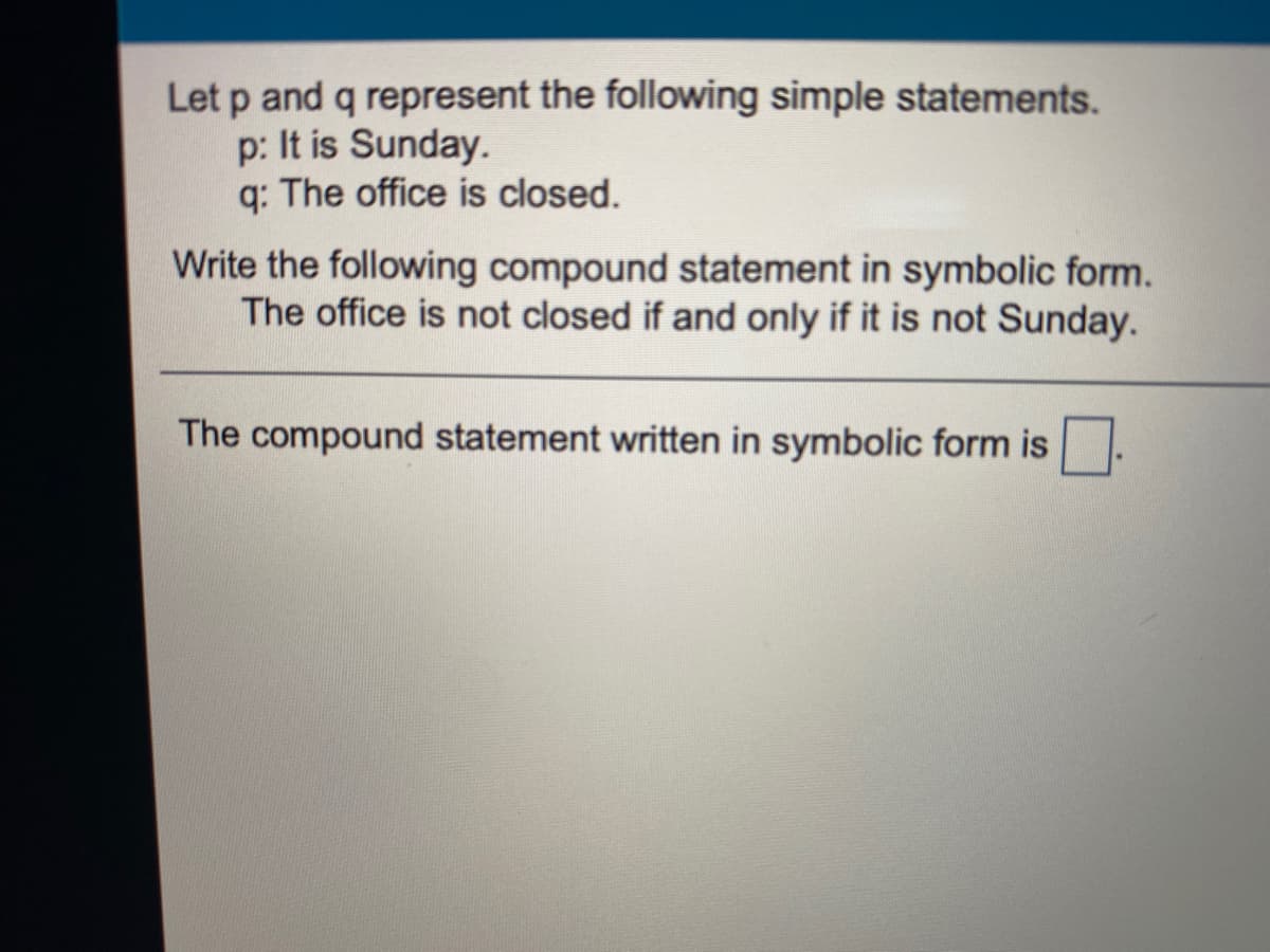 Let p and q represent the following simple statements.
p: It is Sunday.
q: The office is closed.
Write the following compound statement in symbolic form.
The office is not closed if and only if it is not Sunday.
The compound statement written in symbolic form is
