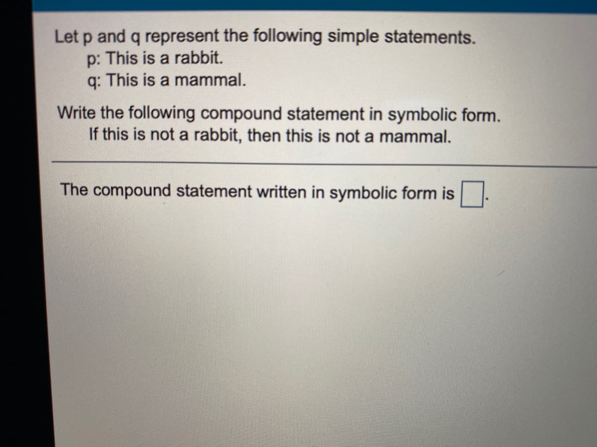 Let p and q represent the following simple statements.
p: This is a rabbit.
q: This is a mammal.
Write the following compound statement in symbolic form.
If this is not a rabbit, then this is not a mammal.
The compound statement written in symbolic form is
