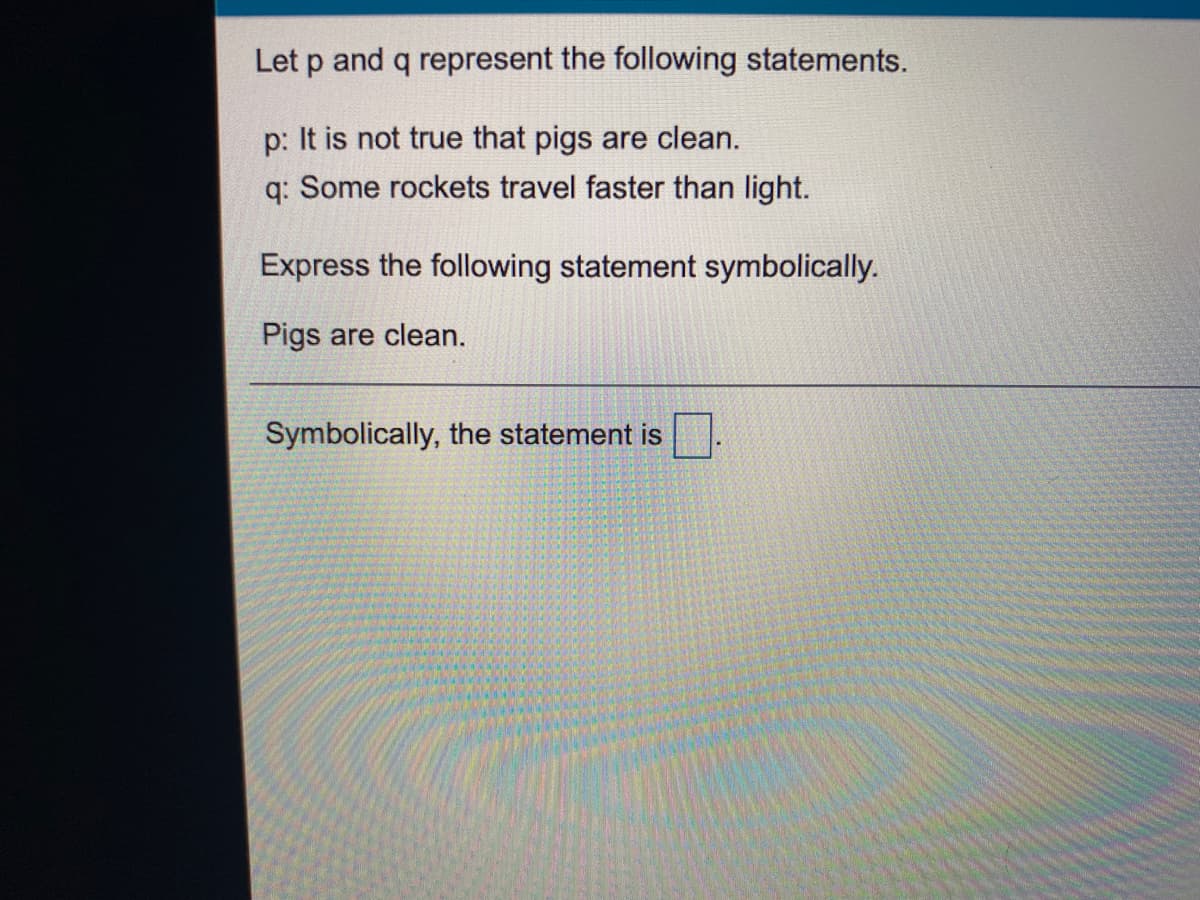 Let p and q represent the following statements.
p: It is not true that pigs are clean.
q: Some rockets travel faster than light.
Express the following statement symbolically.
Pigs are clean.
Symbolically, the statement is
