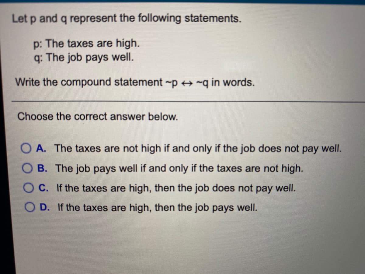 Let p and q represent the following statements.
p: The taxes are high.
q: The job pays well.
Write the compound statement -p + ~q in words.
Choose the correct answer below.
O A. The taxes are not high if and only if the job does not pay well.
O B. The job pays well if and only if the taxes are not high.
O C. If the taxes are high, then the job does not pay well.
D. If the taxes are high, then the job pays well.
