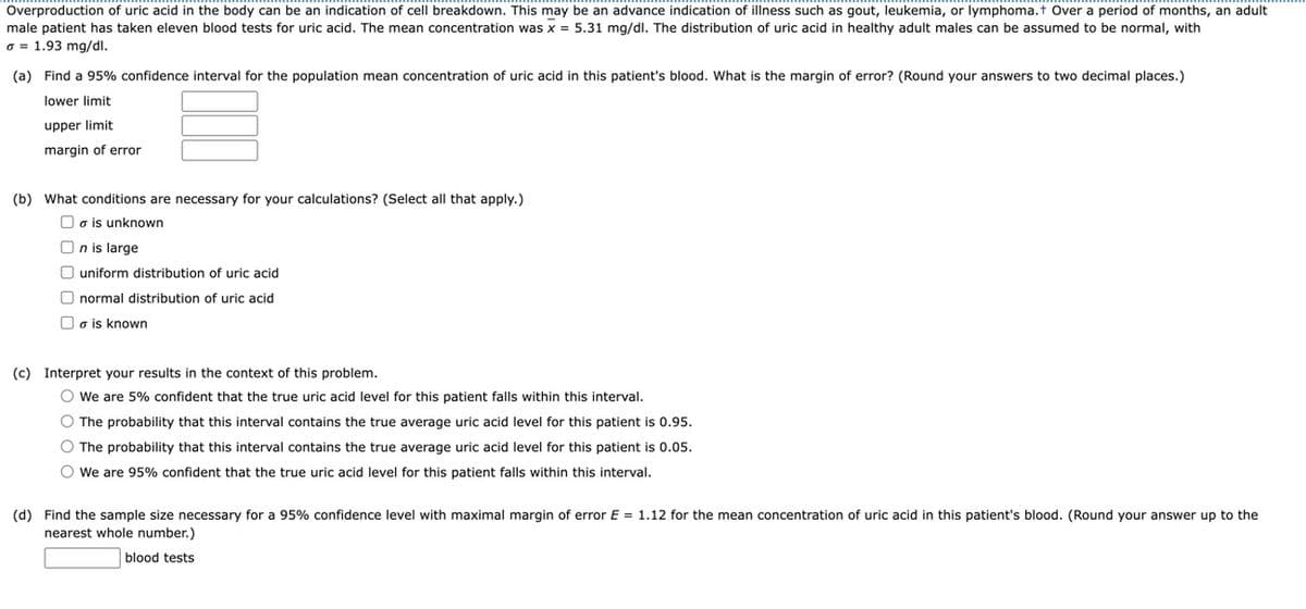 Overproduction of uric acid in the body can be an indication of cell breakdown. This may be an advance indication of illness such as gout, leukemia, or lymphoma.+ Over a period of months, an adult
male patient has taken eleven blood tests for uric acid. The mean concentration was x = 5.31 mg/dl. The distribution of uric acid in healthy adult males can be assumed to be normal, with
o = 1.93 mg/dl.
(a) Find a 95% confidence interval for the population mean concentration of uric acid in this patient's blood. What is the margin of error? (Round your answers to two decimal places.)
lower limit
upper limit
margin of error
(b) What conditions are necessary for your calculations? (Select all that apply.)
a is unknown
On is large
O uniform distribution of uric acid
normal distribution of uric acid
a is known
(c) Interpret your results in the context of this problem.
O We are 5% confident that the true uric acid level for this patient falls within this interval.
O The probability that this interval contains the true average uric acid level for this patient is 0.95.
O The probability that this interval contains the true average uric acid level for this patient is 0.05.
O We are 95% confident that the true uric acid level for this patient falls within this interval.
(d) Find the sample size necessary for a 95% confidence level with maximal margin of error E = 1.12 for the mean concentration of uric acid in this patient's blood. (Round your answer up to the
nearest whole number.)
blood tests