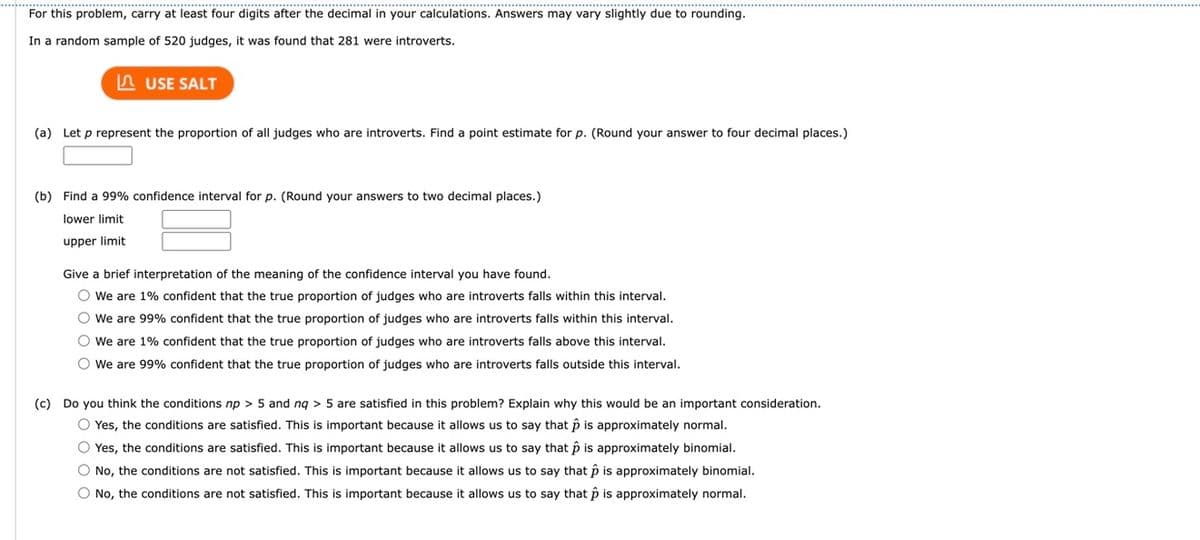 For this problem, carry at least four digits after the decimal in your calculations. Answers may vary slightly due to rounding.
In a random sample of 520 judges, it was found that 281 were introverts.
USE SALT
(a) Let p represent the proportion of all judges who are introverts. Find point estimate for p. (Round your answer to four decimal places.)
(b) Find a 99% confidence interval for p. (Round your answers to two decimal places.)
lower limit
upper limit
Give a brief interpretation of the meaning of the confidence interval you have found.
O We are 1% confident that the true proportion of judges who are introverts falls within this interval.
O We are 99% confident that the true proportion of judges who are introverts falls within this interval.
O We are 1% confident that the true proportion of judges who are introverts falls above this interval.
O We are 99% confident that the true proportion of judges who are introverts falls outside this interval.
(c) Do you think the conditions np > 5 and nq > 5 are satisfied in this problem? Explain why this would be an important consideration.
O Yes, the conditions are satisfied. This is important because it allows us to say that p is approximately normal.
O Yes, the conditions are satisfied. This is important because it allows us to say that p is approximately binomial.
O No, the conditions are not satisfied. This is important because it allows us to say that p is approximately binomial.
O No, the conditions are not satisfied. This is important because it allows us to say that p is approximately normal.