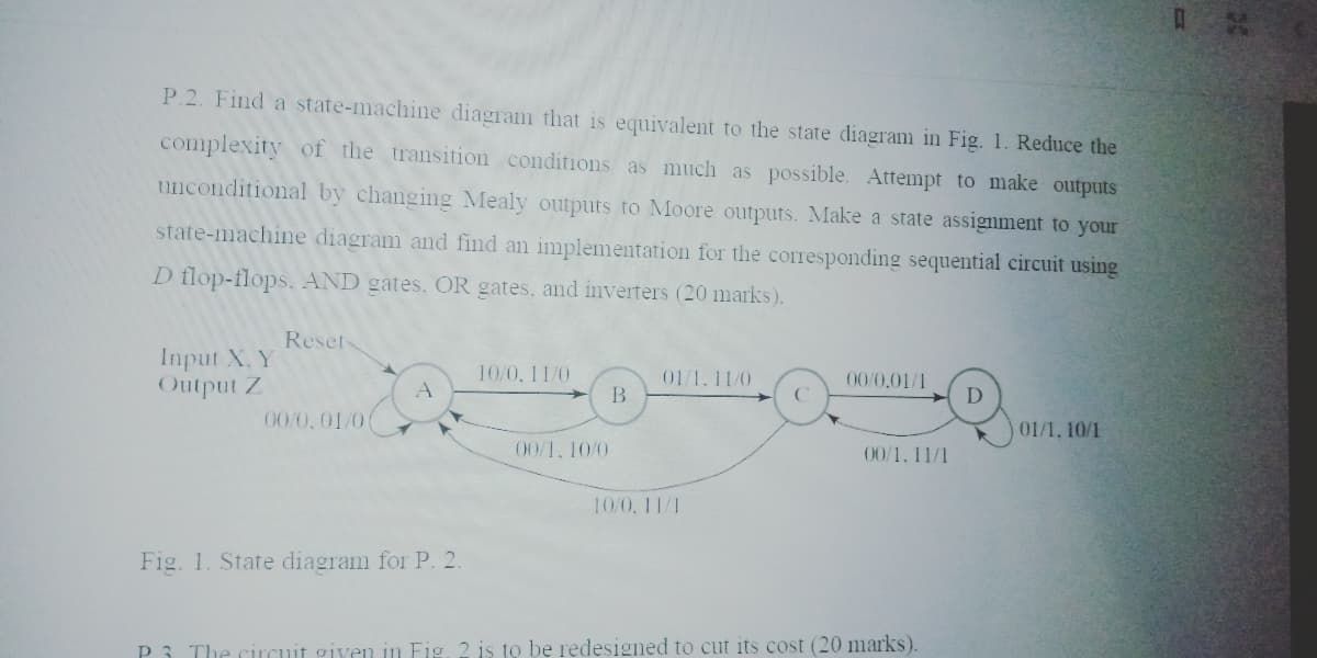 P.2. Find a state-machine diagram that is equivalent to the state diagram in Fig. 1. Reduce the
complexity of the transition conditions as much as possible. Attempt to make outputs
unconditional by changing Mealy outputs to Moore outputs. Make a state assignment to your
state-machine diagram and find an implementation for the corresponding sequential circuit using
D flop-flops. AND gates, OR gates, and inverters (20 marks).
Reset
Input X. Y
Output Z
10/0, 11/0
01/1.11/0
00/0,01/1
B
D
00/0,01/0
01/1, 10/1
00/1, 10/0
00/1, 11/1
10/0, 11/1
Fig. 1. State diagram for P. 2.
P3 The circuit given in Fig. 2 is to be redesigned to cut its cost (20 marks).
