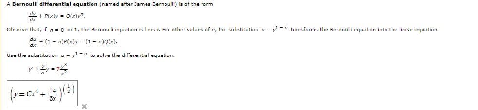 A Bernoulli differential equation (named after James Bernoulli) is of the form
dy + P(x)y = Q(x)y".
Observe that, if n = 0 or 1, the Bernoulli equation is linear. For other values of n, the substitutionu = y-n transforms the Bernoulli equation into the linear equation
u + (1 - n)P(x)u = (1 - n)Q(x).
Use the substitution u = yl -n to solve the differential equation.
dx
v= Cx+
