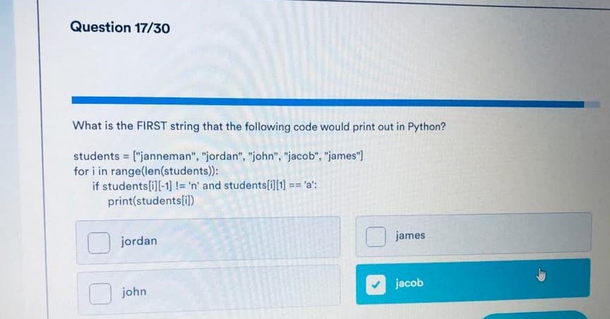 Question 17/30
What is the FIRST string that the following code would print out in Python?
students = ["janneman", "jordan", "john", "jacob", "james")
for i in range(len(students):
if students[i]l-1] != 'n' and students[i][1)
print(students[i])
== 'a':
james
jordan
jacob
john
