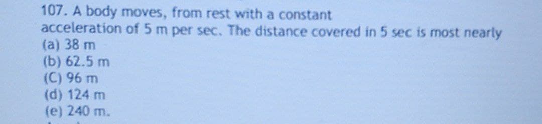 107. A body moves, from rest with a constant
acceleration of 5 m per sec. The distance covered in 5 sec is most nearly
(a) 38 m
(b) 62.5 m
(C) 96 m
(d) 124 m
(e) 240 m.