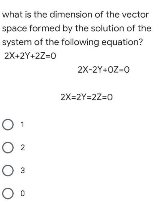 what is the dimension of the vector
space formed by the solution of the
system of the following equation?
2X+2Y+2Z=0
2X-2Y+OZ=0
2X=2Y=2Z=0
O 1
02
O 3
O 0