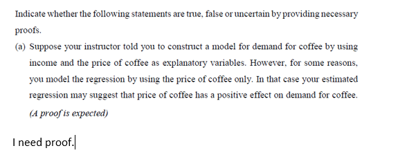 Indicate whether the following statements are true, false or uncertain by providing necessary
proofs.
(a) Suppose your instructor told you to construct a model for demand for coffee by using
income and the price of coffee as explanatory variables. However, for some reasons,
you model the regression by using the price of coffee only. In that case your estimated
regression may suggest that price of coffee has a positive effect on demand for coffee.
(A proof is expected)
I need proof.
