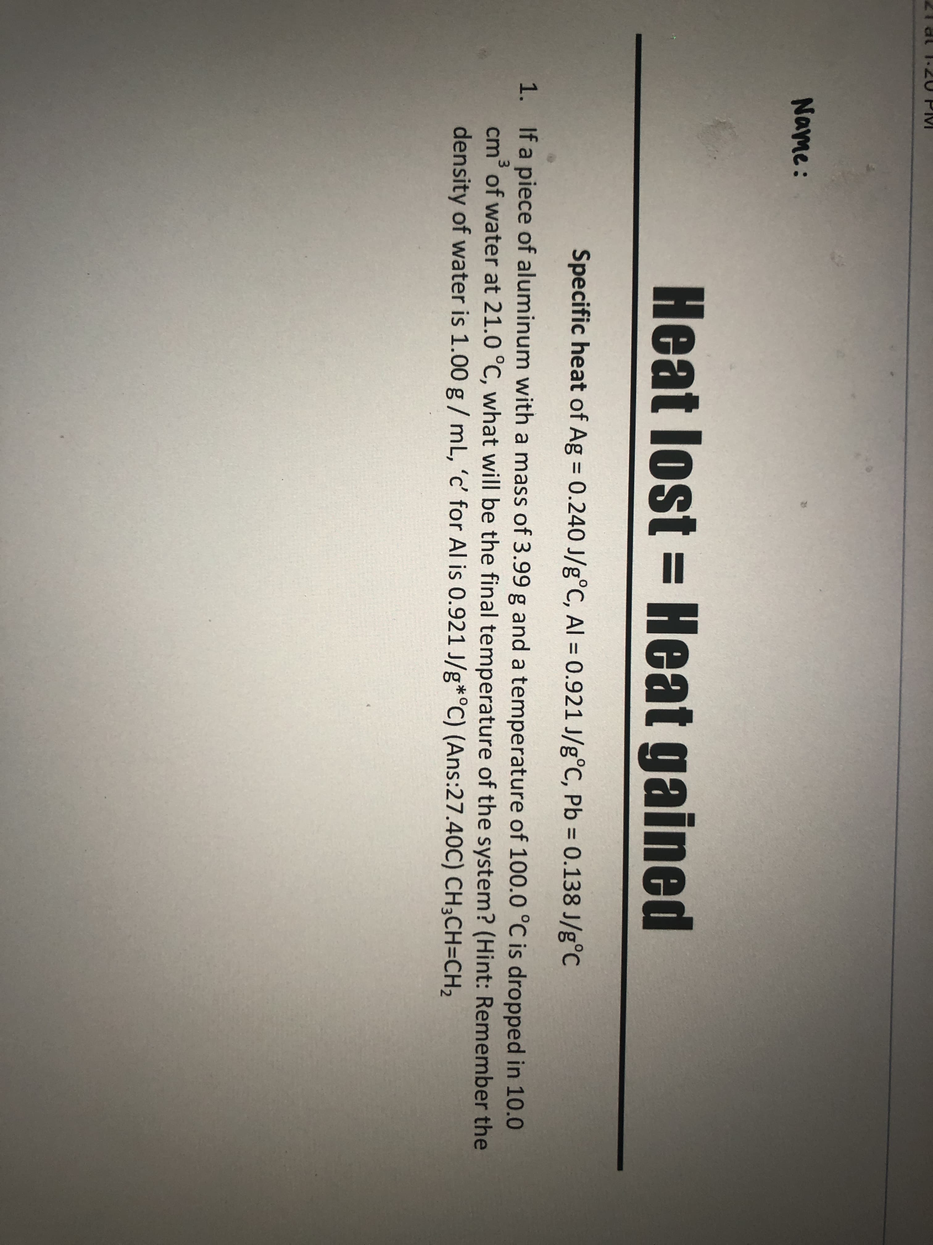 Specific heat of Ag = 0.240 J/g°C, Al = 0.921 J/g°C, Pb = 0.138 J/g°C
%3D
%3D
1. If a piece of aluminum with a mass of 3.99 g and a temperature of 100.0 °C is dropped in 10.0
cm of water at 21.0 °C, what will be the final temperature of the system? (Hint: Remember the
density of water is 1.00 g / mL, 'c' for Al is 0.921 J/g*°C) (Ans:27.40C) CH3CH=CH2
3.
