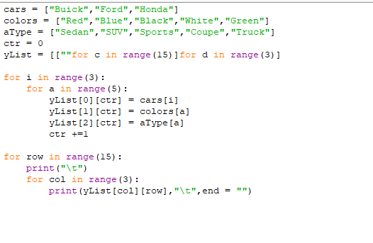 cars =
["Buick", "Ford","Honda"]
colors =
["Red", "Blue","Black","White","Green"]
аТурe
["Sedan", "SUV", "Sports","Coupe", "Truck"]
ctr = 0
yList = [[""for c in range (15)]for d in range (3) ]
for i in range (3) :
for a in range (5) :
yList [0] [ctr]
yList [1] [ctr) = colors [a]
yList [2] [ctr)
cars(i]
аТурe [a]
ctr +=1
for row in range (15):
print ("\t")
for col in range (3) :
print (yList [col] [row],"\t",end = "")
