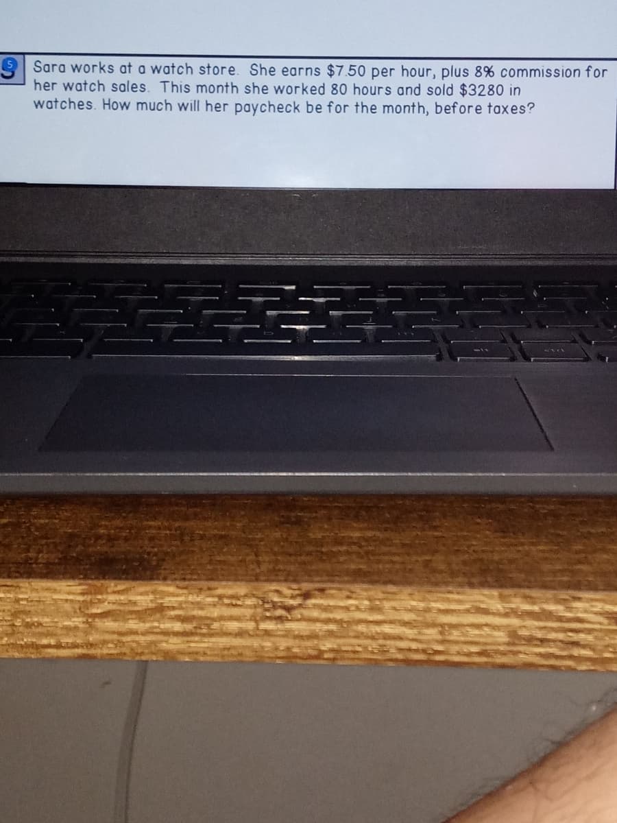 5 Sara works at a watch store. She earns $7.50 per hour, plus 8% commission for
her watch sales. This month she worked 80 hours and sold $3280 in
watches. How much will her paycheck be for the month, before taxes?
