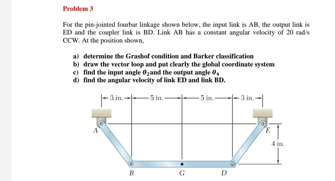 Problem 3
For the pin-jointed fourbar linkage shown below, the input link is AB, the output link is
ED and the coupler link is BD. Link AB has a constant angular velocity of 20 rad/s
CCW. At the position shown,
a) determine the Grashof condition and Barker classification
b) draw the vector loop and put clearly the global coordinate system
c) find the input angle 02and the output angle 04
d) find the angular velocity of link ED and link BD.
A
3i
3 in.
5 in.
5 in..
3 in.→
B
G
D
O
E
4 in.