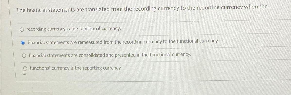 The financial statements are translated from the recording currency to the reporting currency when the
O recording currency is the functional currency.
O financial statements are remeasured from the recording currency to the functional currency.
O financial statements are consolidated and presented in the functional currency.
functional currency is the reporting currency.