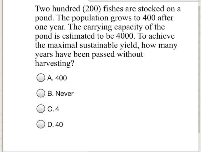 Two hundred (200) fishes are stocked on a
pond. The population grows to 400 after
one year. The carrying capacity of the
pond is estimated to be 4000. To achieve
the maximal sustainable yield, how many
years have been passed without
harvesting?
А. 400
B. Never
С.4
D. 40
