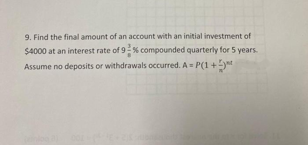 9. Find the final amount of an account with an initial investment of
$4000 at an interest rate of 9 % compounded quarterly for 5 years.
8
Assume no deposits or withdrawals occurred. A = P(1+ -)nt
%3D
