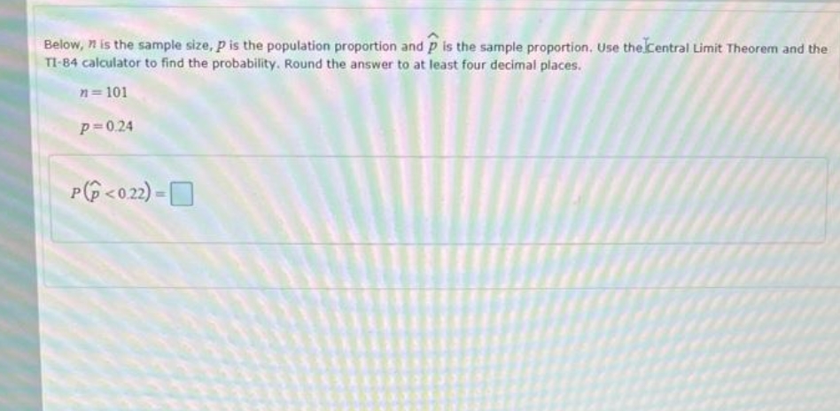 Below, n is the sample size, p is the population proportion and p is the sample proportion, Use the Central Limit Theorem and the
TI-84 calculator to find the probability. Round the answer to at least four decimal places.
n= 101
p=0.24
P(G <o2) = D
