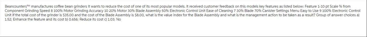 BeancountersTM manufactures coffee bean grinders It wants to reduce the cost of one of its most popular models. It received customer feedback on this models key features as listed below: Feature 1-10 pt Scale % from
Component Grinding Speed 8 100% Motor Grinding Accuracy 10 20% Motor 30% Blade Assembly 50% Electronic Control Unit Ease of Cleaning 7 30% Blade 70% Canister Settings Menu Easy to Use 9 100% Electronic Control
Unit If the total cost of the grinder is $35.00 and the cost of the Blade Assembly is $8.00, what is the value index for the Blade Assembly and what is the management action to be taken as a result? Group of answer choices a)
1.52; Enhance the feature and its cost b) 0.656; Reduce its cost c) 1.03; No