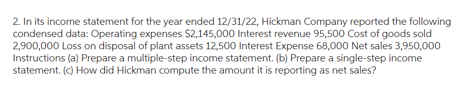 2. In its income statement for the year ended 12/31/22, Hickman Company reported the following
condensed data: Operating expenses $2,145,000 Interest revenue 95,500 Cost of goods sold
2,900,000 Loss on disposal of plant assets 12,500 Interest Expense 68,000 Net sales 3,950,000
Instructions (a) Prepare a multiple-step income statement. (b) Prepare a single-step income
statement. (c) How did Hickman compute the amount it is reporting as net sales?