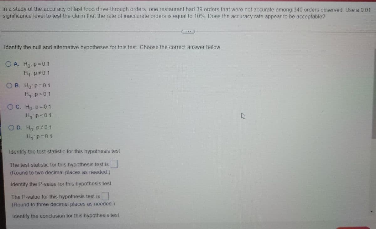 In a study of the accuracy of fast food drive-through orders, one restaurant had 39 orders that were not accurate among 340 orders observed Use a 001
significance level to test the claim that the rate of inaccurate orders is equal to 10%. Does the accuracy rate appear to be acceptable?
Identify the null and alternative hypotheses for this test. Choose the correct answer below
O A. Ho p=0.1
H p#0.1
О в. Но р30.1
H p>0.1
O C. Ho p-0.1
H p<0.1
O D. Ho p#01
H p=0.1
Identify the test statistic for this hypothesis test.
The test statistic for this hypothesis test is
(Round to two decimal places as needed.)
Identify the P-value for this hypothesis test.
The P-value for this hypothesis test is
(Round to three decimal places as needed.)
Identify the conclusion for this hypothesis test.
