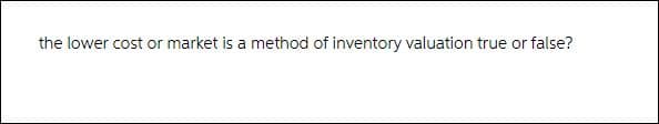 the lower cost or market is a method of inventory valuation true or false?