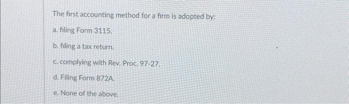 The first accounting method for a firm is adopted by:
a. filing Form 3115.
b. filing a tax return.
c. complying with Rev. Proc. 97-27.
d. Filing Form 872A.
e. None of the above.