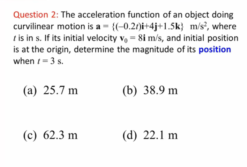 Question 2: The acceleration function of an object doing
curvilinear motion is a =
{(-0.2t)i+4j+1.5k} m/s², where
t is in s. If its initial velocity vo = 8i m/s, and initial position
is at the origin, determine the magnitude of its position
when t = 3 s.
(а) 25.7 m
(b) 38.9 m
(с) 62.3 m
(d) 22.1 m
