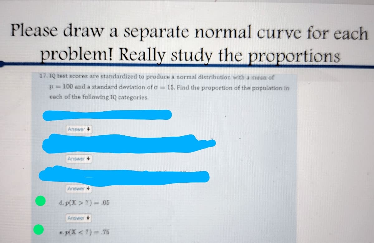 Please draw a separate normal curve for each
problem! Really study the proportions
17. IQ test scores are standardized to produce a normal distribution with a mean of
μ = 100 and a standard deviation of G = 15. Find the proportion of the population in
each of the following IQ categories.
Answer +
Answer +
Answer
d. p(x > ?) = .05
Answer
e.p(X <?) = .75