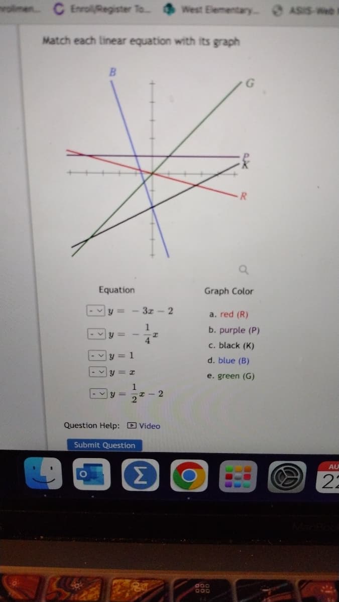 C Enrol/Register To...
Match each linear equation with its graph
Equation
<
B
PR P
Y
11
y=
- 3x-2
y = 1
y = x
1
2
Submit Question
1
Σ
4
H
Question Help: Video
x-2
West Elementary.
O
R
Graph Color
a. red (R)
b. purple (P)
c. black (K)
d. blue (B)
e. green (G)
000
000
ASIS-e
@
AU
22