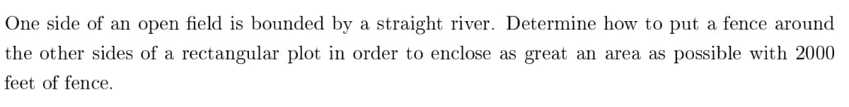 One side of an open field is bounded by a straight river. Determine how to put a fence around
the other sides of a rectangular plot in order to enclose as great an area as possible with 2000
feet of fence.