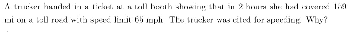 A trucker handed in a ticket at a toll booth showing that in 2 hours she had covered 159
mi on a toll road with speed limit 65 mph. The trucker was cited for speeding. Why?