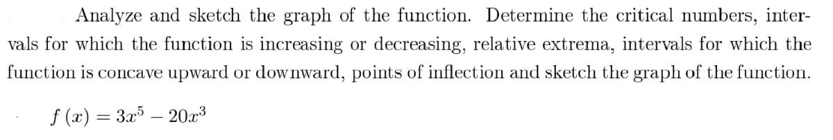 Analyze and sketch the graph of the function. Determine the critical numbers, inter-
vals for which the function is increasing or decreasing, relative extrema, intervals for which the
function is concave upward or downward, points of inflection and sketch the graph of the function.
f (x) = 3x5 - 20x³