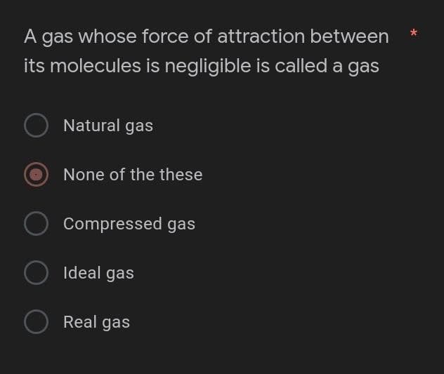 A gas whose force of attraction between
its molecules is negligible is called a gas
O Natural gas
None of the these
Compressed gas
O
○ Ideal gas
O Real gas