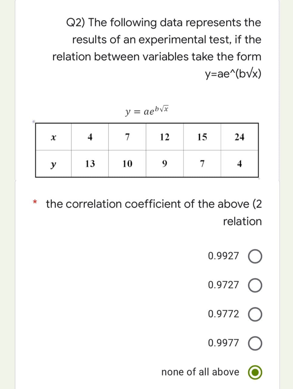 Q2) The following data represents the
results of an experimental test, if the
relation between variables take the form
y=ae^(bvx)
y = aeb√x
X
4
7
12
15
24
y
13
10
9
7
4
* the correlation coefficient of the above (2
relation
0.9927
0.9727 O
0.9772 O
0.9977
none of all above