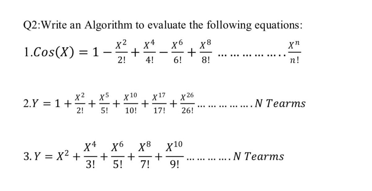 Q2:Write an Algorithm to evaluate the following equations:
x 2
X4
+
2!
1.Cos(X) = 1 –
X6
4!
.... .... ....
6!
8!
n!
x2
2.Y = 1+
x5
X10
X17
х 26
5!
... . N Tearms
10!
17!
26!
X4
3. Y = X2 +
3!
X6
+
5!
х10
+
7!
...... .... N Tearms
9!
+
