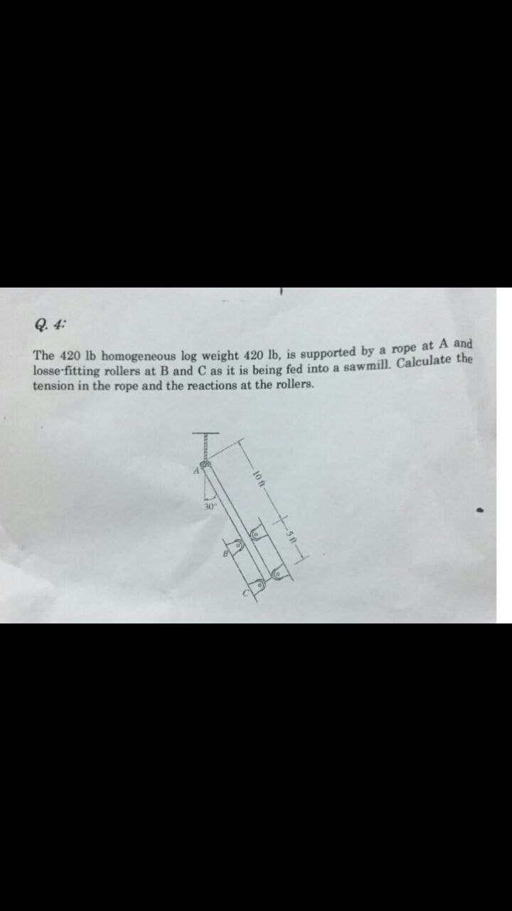 Q. 4:
The 420 lb homogeneous log weight 420 lb, is supported by a rope at A and
losse-fitting rollers at B and C as it is being fed into a sawmill. Calculate the
tension in the rope and the reactions at the rollers.
30
